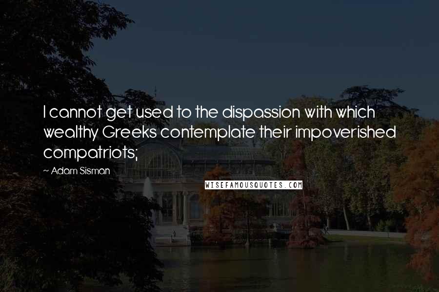 Adam Sisman Quotes: I cannot get used to the dispassion with which wealthy Greeks contemplate their impoverished compatriots;