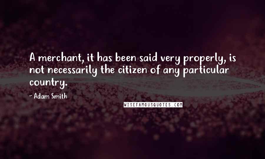 Adam Smith Quotes: A merchant, it has been said very properly, is not necessarily the citizen of any particular country.