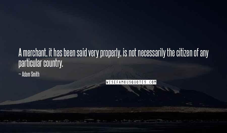 Adam Smith Quotes: A merchant, it has been said very properly, is not necessarily the citizen of any particular country.