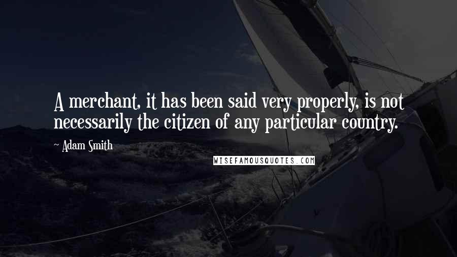 Adam Smith Quotes: A merchant, it has been said very properly, is not necessarily the citizen of any particular country.