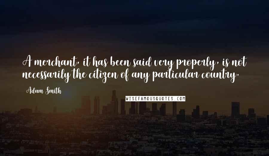 Adam Smith Quotes: A merchant, it has been said very properly, is not necessarily the citizen of any particular country.