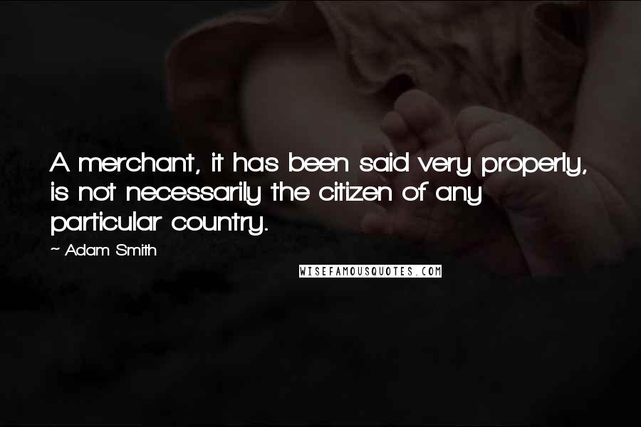 Adam Smith Quotes: A merchant, it has been said very properly, is not necessarily the citizen of any particular country.