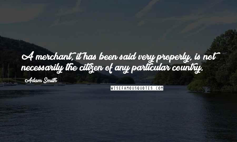 Adam Smith Quotes: A merchant, it has been said very properly, is not necessarily the citizen of any particular country.