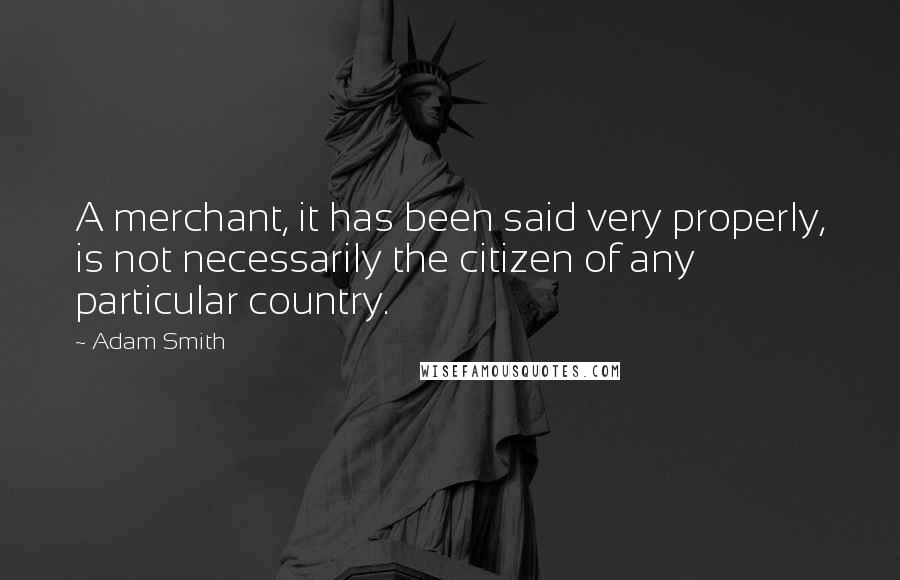 Adam Smith Quotes: A merchant, it has been said very properly, is not necessarily the citizen of any particular country.