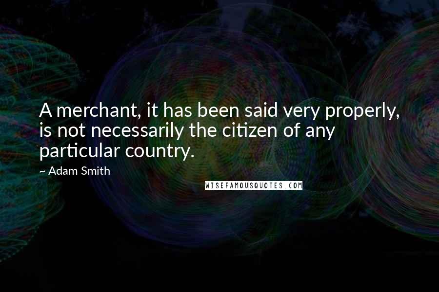Adam Smith Quotes: A merchant, it has been said very properly, is not necessarily the citizen of any particular country.