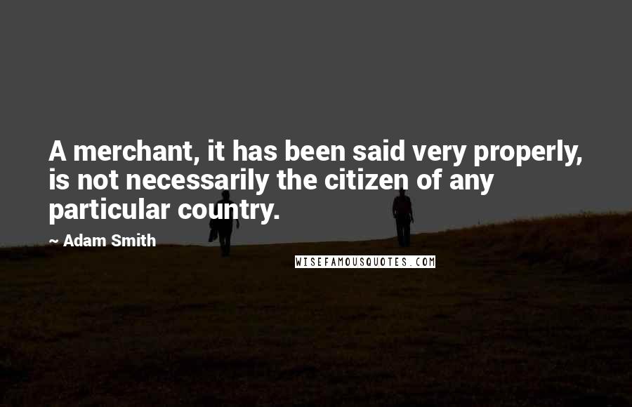 Adam Smith Quotes: A merchant, it has been said very properly, is not necessarily the citizen of any particular country.