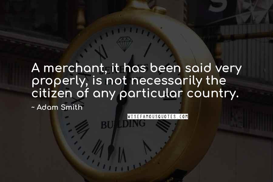 Adam Smith Quotes: A merchant, it has been said very properly, is not necessarily the citizen of any particular country.