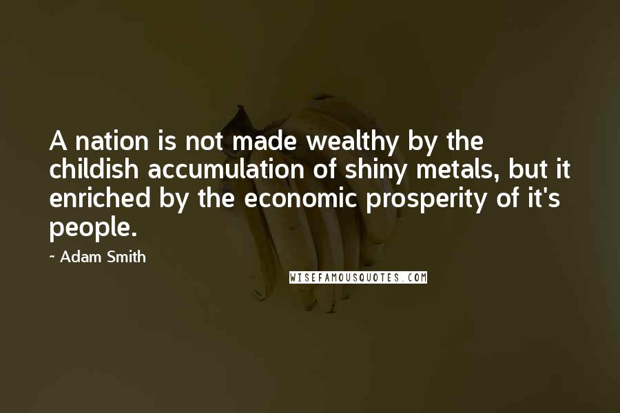 Adam Smith Quotes: A nation is not made wealthy by the childish accumulation of shiny metals, but it enriched by the economic prosperity of it's people.