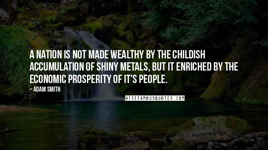 Adam Smith Quotes: A nation is not made wealthy by the childish accumulation of shiny metals, but it enriched by the economic prosperity of it's people.