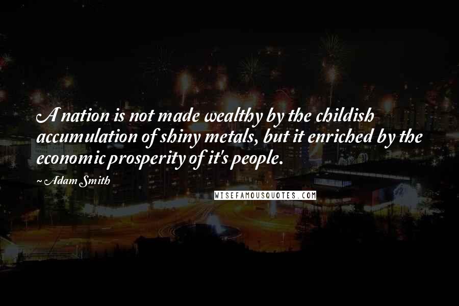 Adam Smith Quotes: A nation is not made wealthy by the childish accumulation of shiny metals, but it enriched by the economic prosperity of it's people.