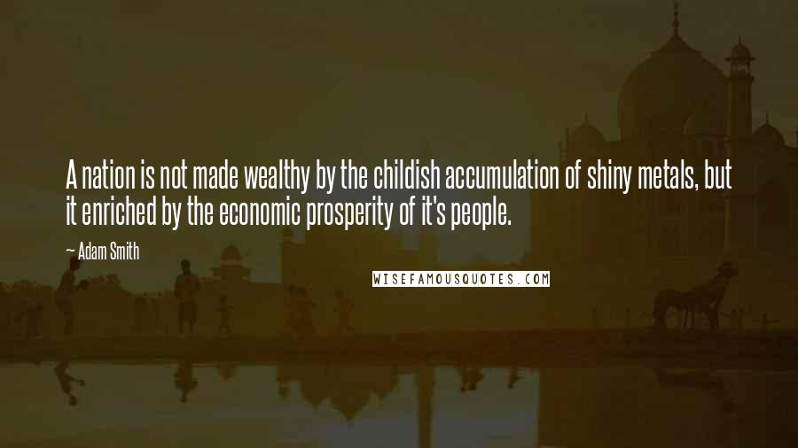 Adam Smith Quotes: A nation is not made wealthy by the childish accumulation of shiny metals, but it enriched by the economic prosperity of it's people.