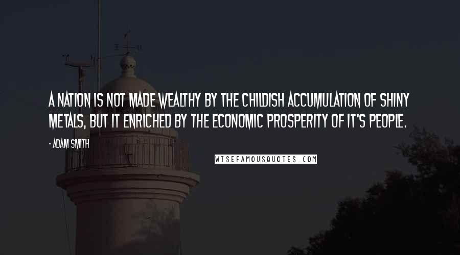 Adam Smith Quotes: A nation is not made wealthy by the childish accumulation of shiny metals, but it enriched by the economic prosperity of it's people.