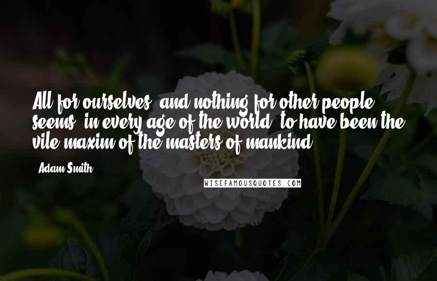 Adam Smith Quotes: All for ourselves, and nothing for other people, seems, in every age of the world, to have been the vile maxim of the masters of mankind.