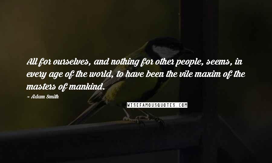 Adam Smith Quotes: All for ourselves, and nothing for other people, seems, in every age of the world, to have been the vile maxim of the masters of mankind.