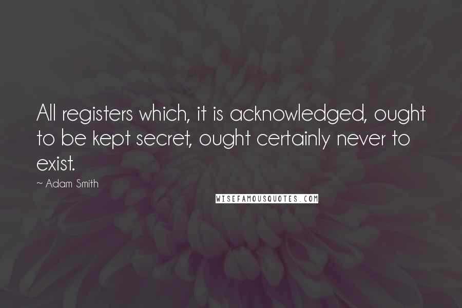 Adam Smith Quotes: All registers which, it is acknowledged, ought to be kept secret, ought certainly never to exist.