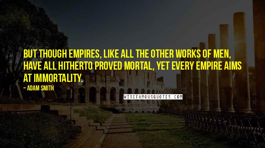 Adam Smith Quotes: But though empires, like all the other works of men, have all hitherto proved mortal, yet every empire aims at immortality.