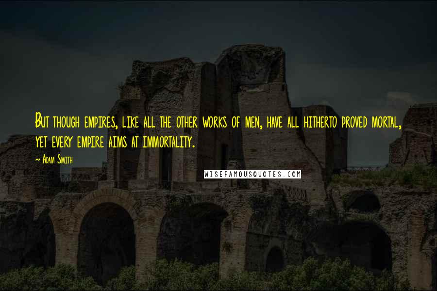 Adam Smith Quotes: But though empires, like all the other works of men, have all hitherto proved mortal, yet every empire aims at immortality.