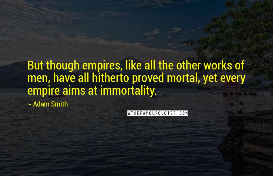 Adam Smith Quotes: But though empires, like all the other works of men, have all hitherto proved mortal, yet every empire aims at immortality.