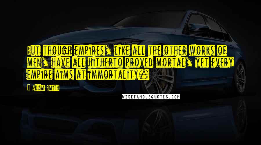 Adam Smith Quotes: But though empires, like all the other works of men, have all hitherto proved mortal, yet every empire aims at immortality.