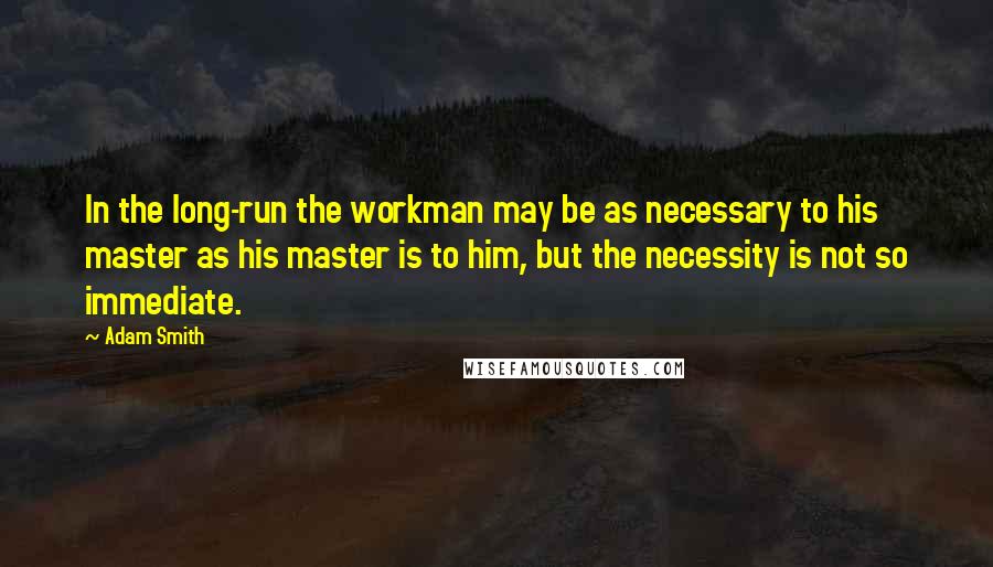 Adam Smith Quotes: In the long-run the workman may be as necessary to his master as his master is to him, but the necessity is not so immediate.