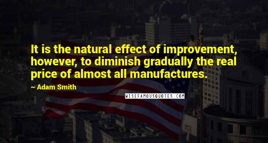 Adam Smith Quotes: It is the natural effect of improvement, however, to diminish gradually the real price of almost all manufactures.