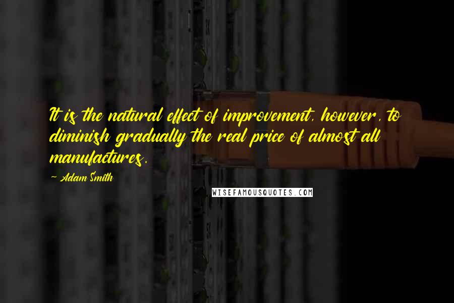 Adam Smith Quotes: It is the natural effect of improvement, however, to diminish gradually the real price of almost all manufactures.