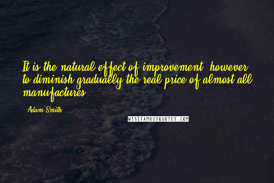 Adam Smith Quotes: It is the natural effect of improvement, however, to diminish gradually the real price of almost all manufactures.