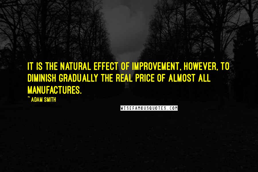 Adam Smith Quotes: It is the natural effect of improvement, however, to diminish gradually the real price of almost all manufactures.