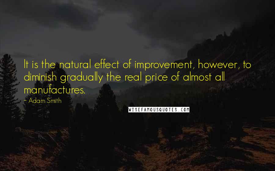 Adam Smith Quotes: It is the natural effect of improvement, however, to diminish gradually the real price of almost all manufactures.