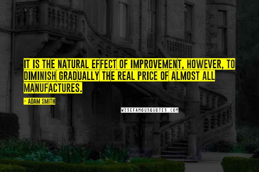 Adam Smith Quotes: It is the natural effect of improvement, however, to diminish gradually the real price of almost all manufactures.