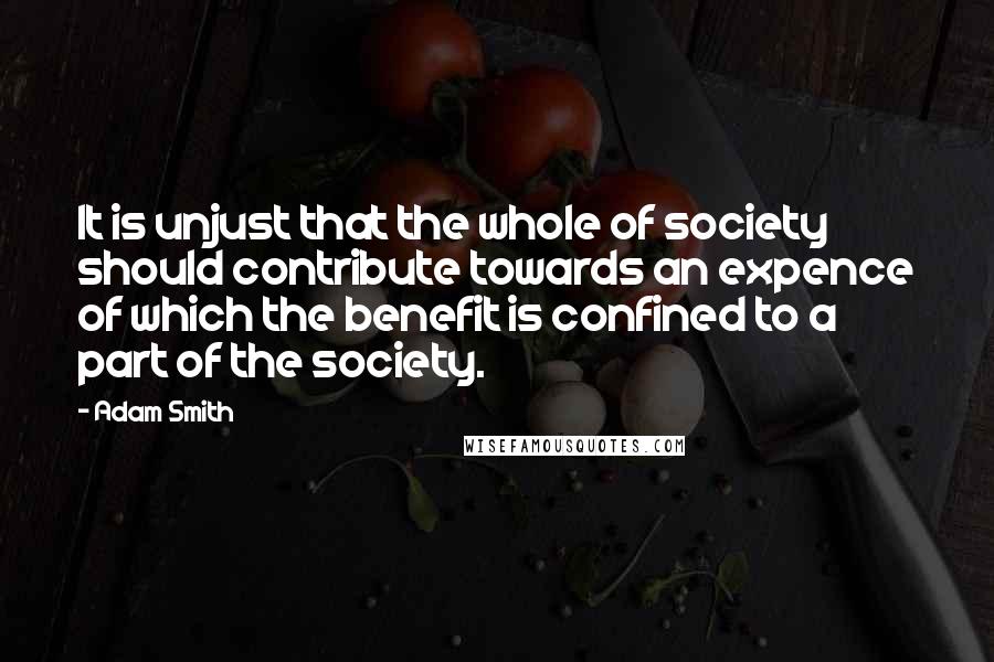 Adam Smith Quotes: It is unjust that the whole of society should contribute towards an expence of which the benefit is confined to a part of the society.
