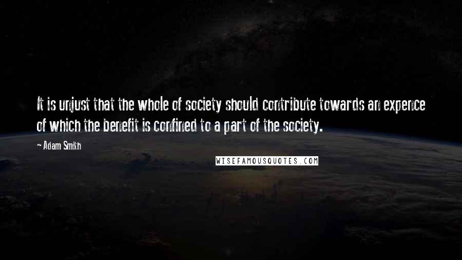 Adam Smith Quotes: It is unjust that the whole of society should contribute towards an expence of which the benefit is confined to a part of the society.