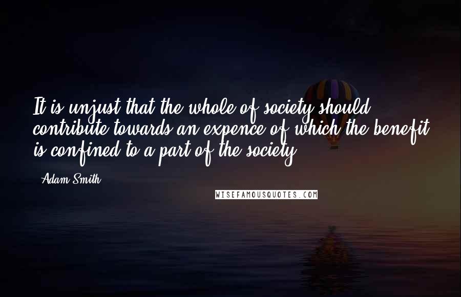 Adam Smith Quotes: It is unjust that the whole of society should contribute towards an expence of which the benefit is confined to a part of the society.