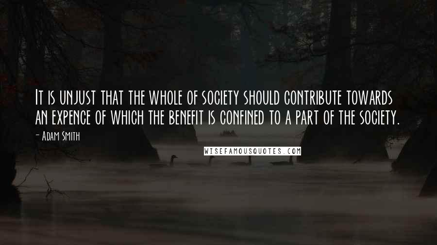 Adam Smith Quotes: It is unjust that the whole of society should contribute towards an expence of which the benefit is confined to a part of the society.