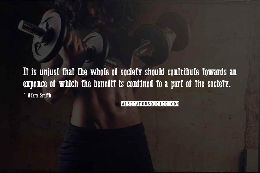 Adam Smith Quotes: It is unjust that the whole of society should contribute towards an expence of which the benefit is confined to a part of the society.