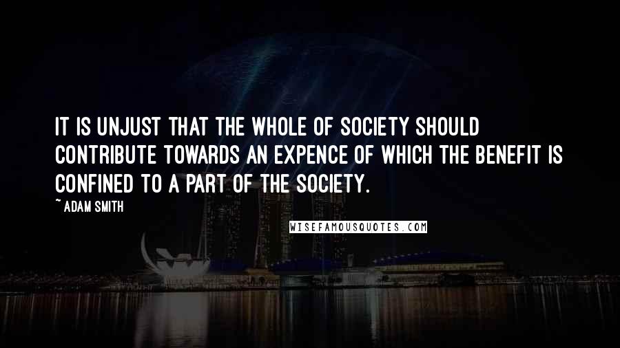 Adam Smith Quotes: It is unjust that the whole of society should contribute towards an expence of which the benefit is confined to a part of the society.