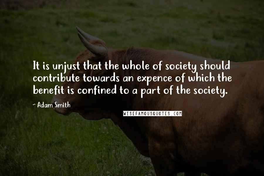 Adam Smith Quotes: It is unjust that the whole of society should contribute towards an expence of which the benefit is confined to a part of the society.