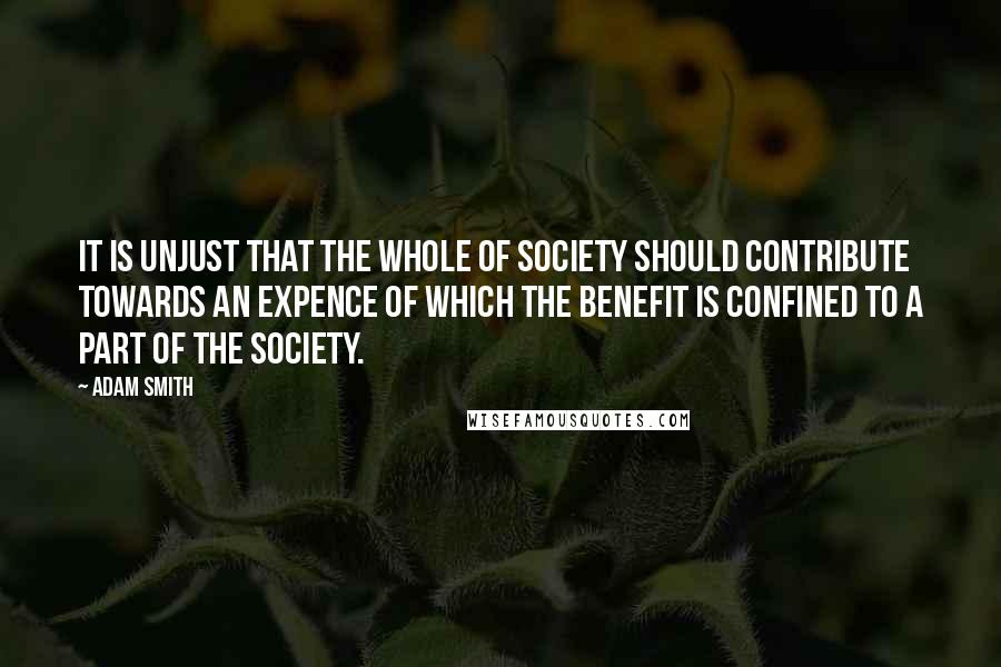 Adam Smith Quotes: It is unjust that the whole of society should contribute towards an expence of which the benefit is confined to a part of the society.
