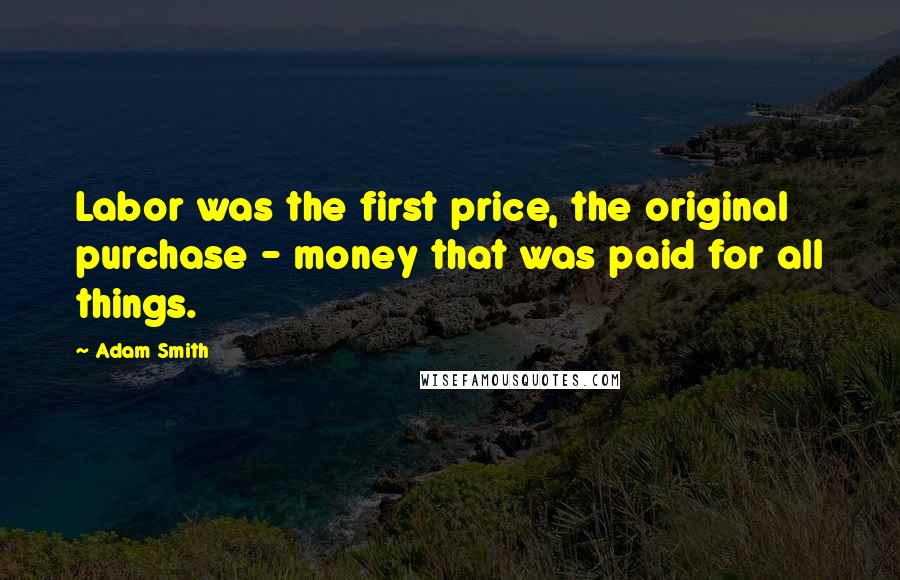 Adam Smith Quotes: Labor was the first price, the original purchase - money that was paid for all things.