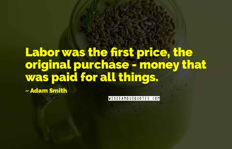 Adam Smith Quotes: Labor was the first price, the original purchase - money that was paid for all things.