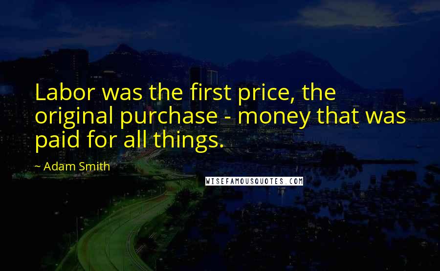 Adam Smith Quotes: Labor was the first price, the original purchase - money that was paid for all things.