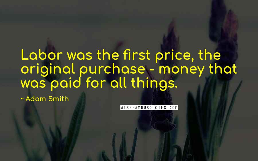 Adam Smith Quotes: Labor was the first price, the original purchase - money that was paid for all things.