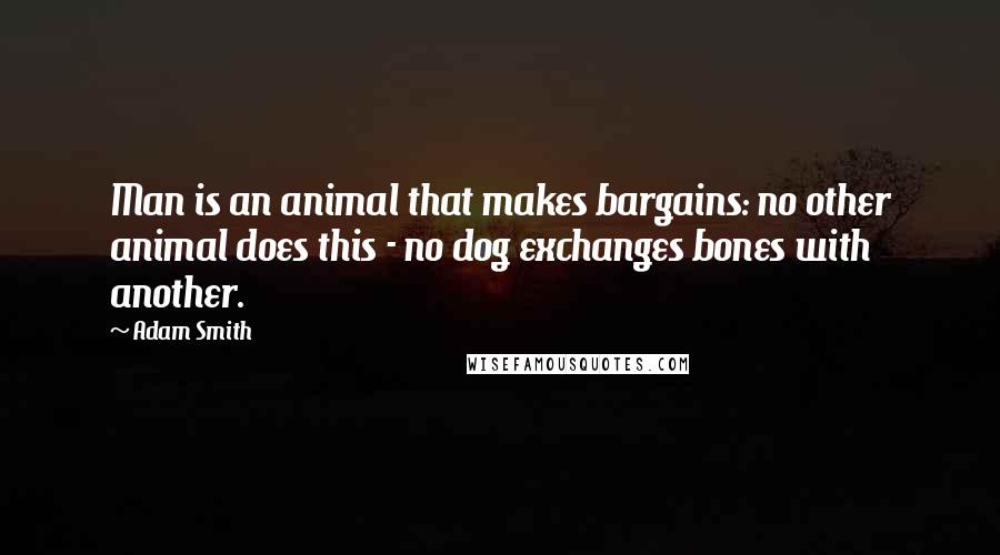 Adam Smith Quotes: Man is an animal that makes bargains: no other animal does this - no dog exchanges bones with another.