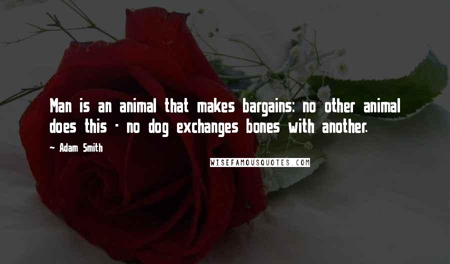 Adam Smith Quotes: Man is an animal that makes bargains: no other animal does this - no dog exchanges bones with another.