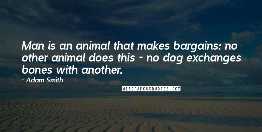 Adam Smith Quotes: Man is an animal that makes bargains: no other animal does this - no dog exchanges bones with another.