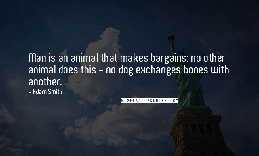 Adam Smith Quotes: Man is an animal that makes bargains: no other animal does this - no dog exchanges bones with another.