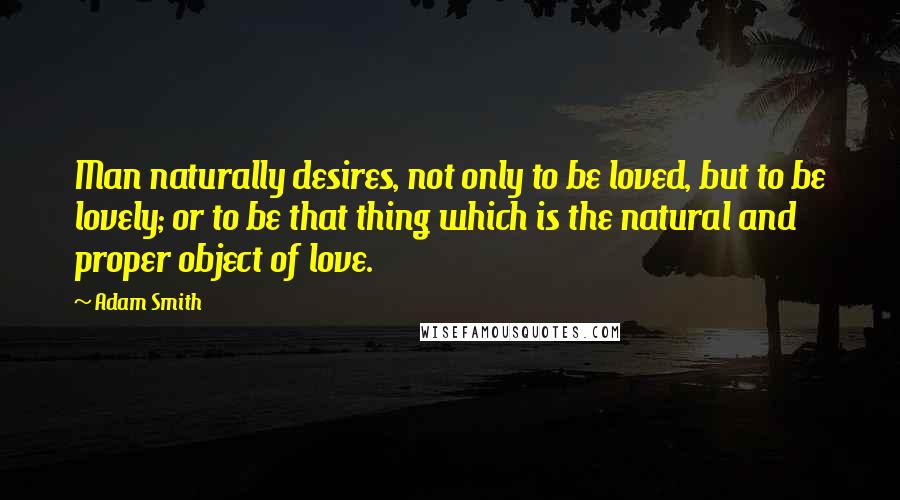 Adam Smith Quotes: Man naturally desires, not only to be loved, but to be lovely; or to be that thing which is the natural and proper object of love.