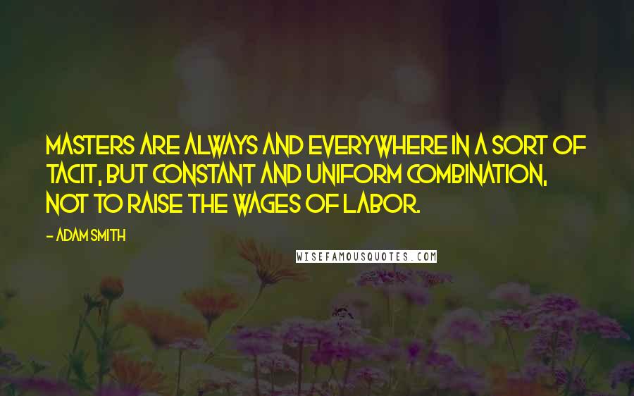 Adam Smith Quotes: Masters are always and everywhere in a sort of tacit, but constant and uniform combination, not to raise the wages of labor.