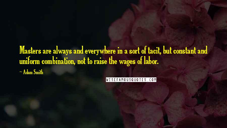 Adam Smith Quotes: Masters are always and everywhere in a sort of tacit, but constant and uniform combination, not to raise the wages of labor.