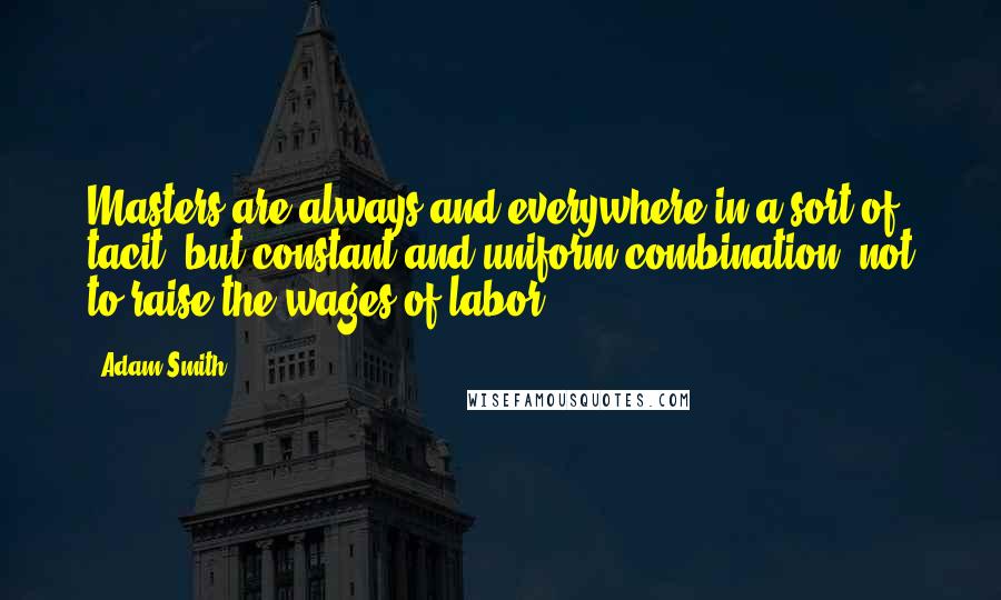 Adam Smith Quotes: Masters are always and everywhere in a sort of tacit, but constant and uniform combination, not to raise the wages of labor.